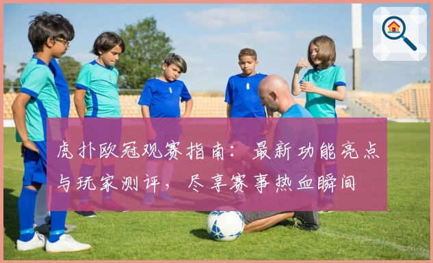 虎扑欧冠观赛指南：最新功能亮点与玩家测评，尽享赛事热血瞬间