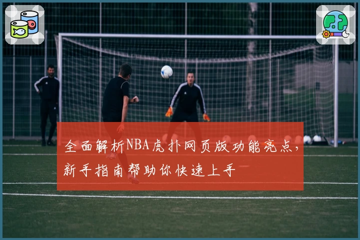 全面解析NBA虎扑网页版功能亮点，新手指南帮助你快速上手