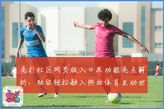 虎扑社区网页版入口及功能亮点解析，助你轻松融入热血体育互动世界