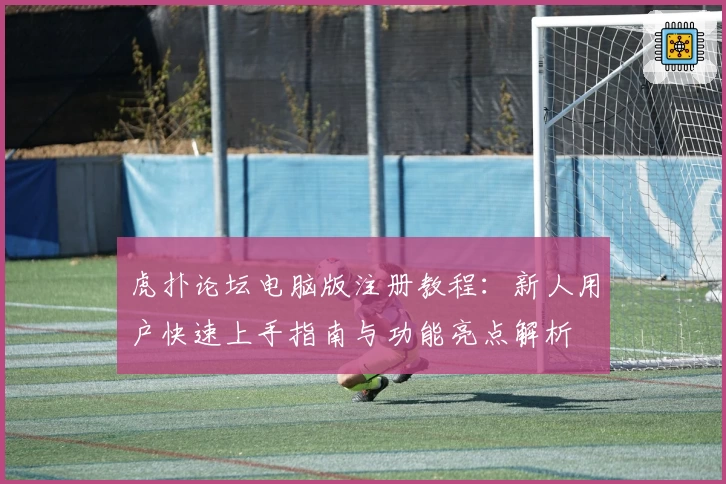 虎扑论坛电脑版注册教程:新人用户快速上手指南与功能亮点解析