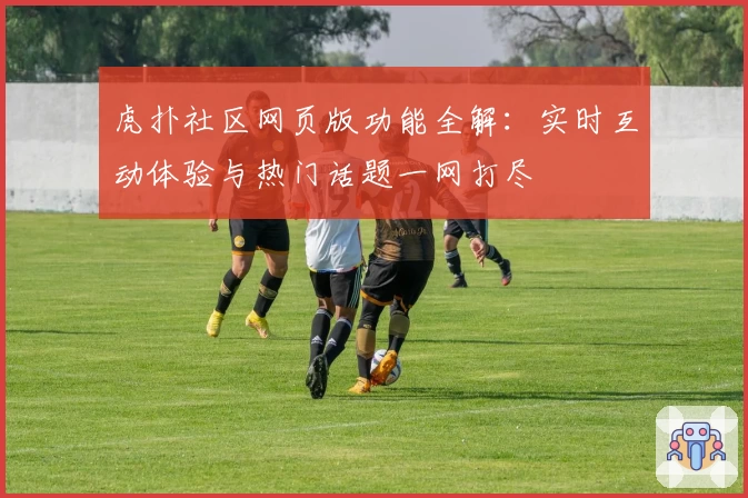 虎扑社区网页版功能全解：实时互动体验与热门话题一网打尽
