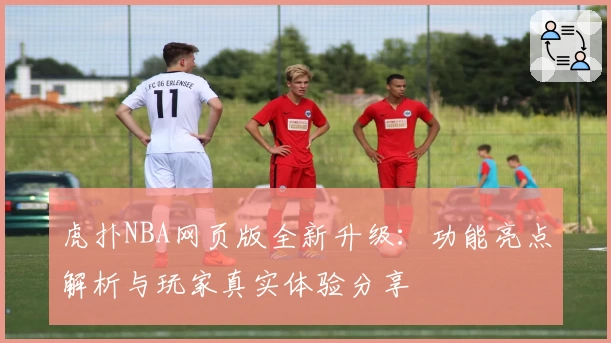 虎扑NBA网页版全新升级：功能亮点解析与玩家真实体验分享