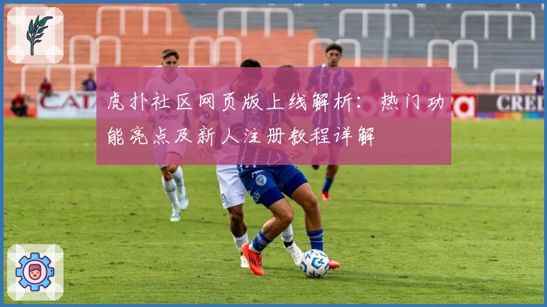 虎扑社区网页版上线解析：热门功能亮点及新人注册教程详解