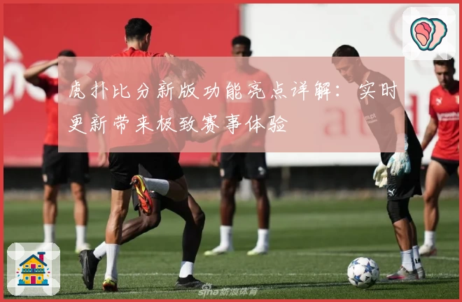 虎扑比分新版功能亮点详解：实时更新带来极致赛事体验