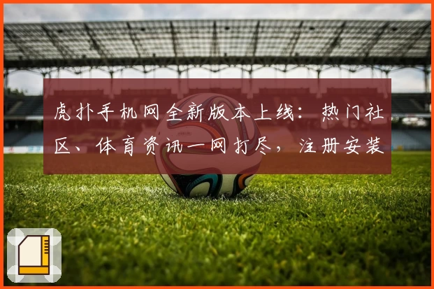 虎扑手机网全新版本上线：热门社区、体育资讯一网打尽，注册安装教程一篇看懂