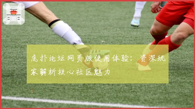 虎扑论坛网页版使用体验：资深玩家解析核心社区魅力