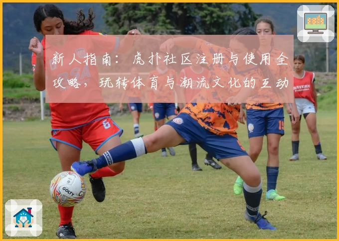 新人指南：虎扑社区注册与使用全攻略，玩转体育与潮流文化的互动天地