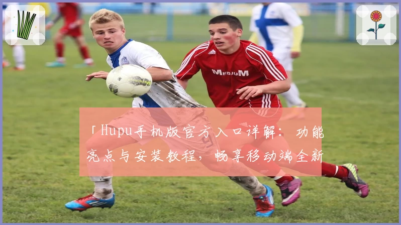 「Hupu手机版官方入口详解：功能亮点与安装教程，畅享移动端全新互动体验」