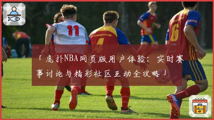 「虎扑NBA网页版用户体验：实时赛事讨论与精彩社区互动全攻略」