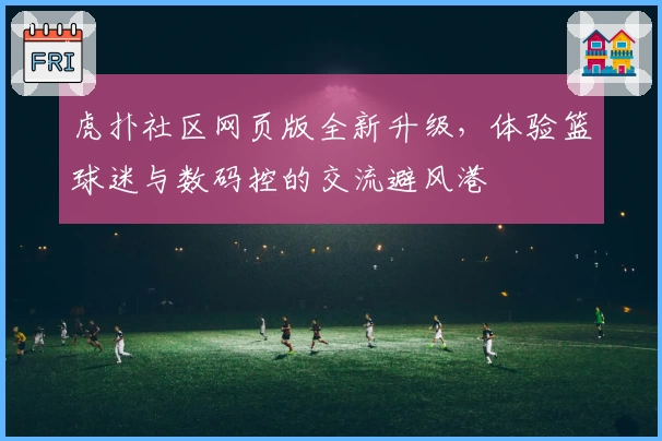 虎扑社区网页版全新升级，体验篮球迷与数码控的交流避风港