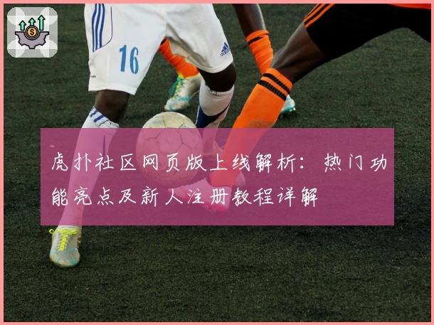 虎扑社区网页版上线解析：热门功能亮点及新人注册教程详解