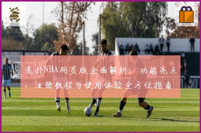 虎扑NBA网页版全面解析：功能亮点、注册教程与使用体验全方位指南