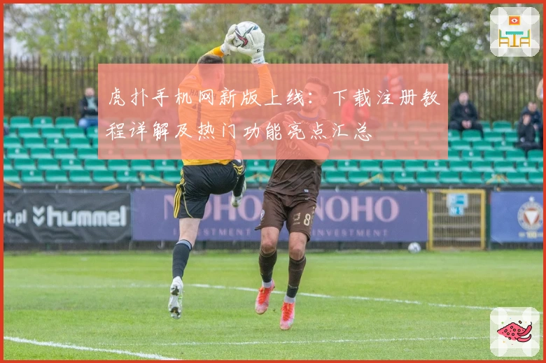 虎扑手机网新版上线：下载注册教程详解及热门功能亮点汇总