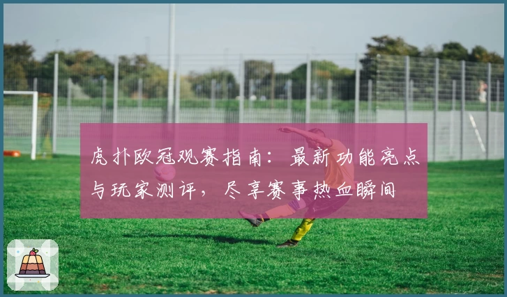 虎扑欧冠观赛指南：最新功能亮点与玩家测评，尽享赛事热血瞬间