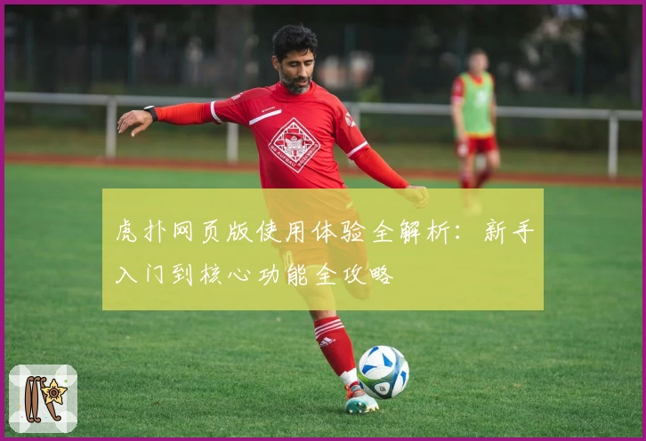 虎扑网页版使用体验全解析：新手入门到核心功能全攻略