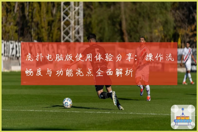 虎扑电脑版使用体验分享：操作流畅度与功能亮点全面解析