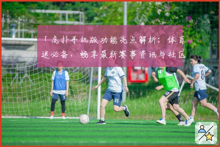 「虎扑手机版功能亮点解析：体育迷必备，畅享最新赛事资讯与社区互动体验」