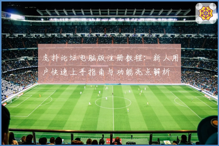 虎扑论坛电脑版注册教程：新人用户快速上手指南与功能亮点解析
