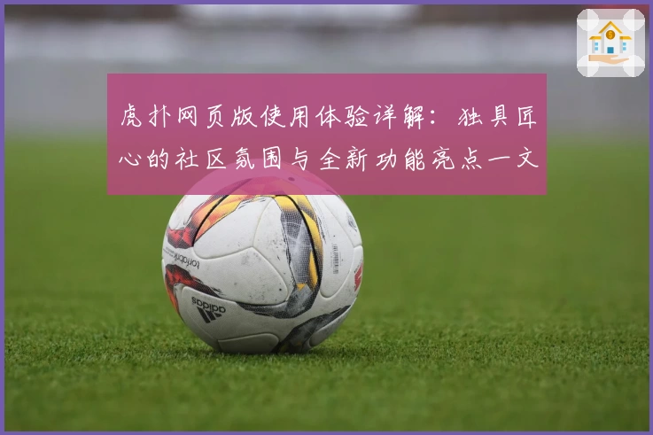 虎扑网页版使用体验详解：独具匠心的社区氛围与全新功能亮点一文看懂