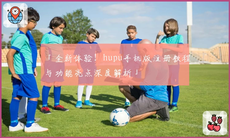 「全新体验！hupu手机版注册教程与功能亮点深度解析」