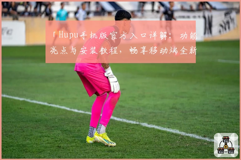 「Hupu手机版官方入口详解：功能亮点与安装教程，畅享移动端全新互动体验」