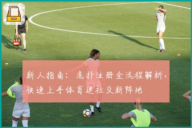 新人指南：虎扑注册全流程解析，快速上手体育迷社交新阵地
