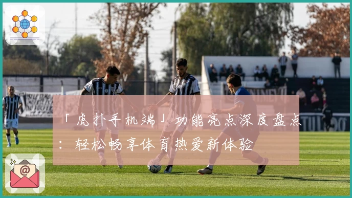 「虎扑手机端」功能亮点深度盘点：轻松畅享体育热爱新体验