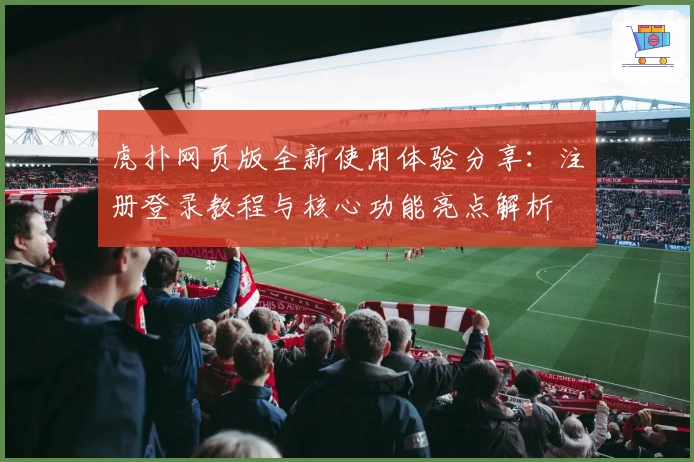 虎扑网页版全新使用体验分享：注册登录教程与核心功能亮点解析